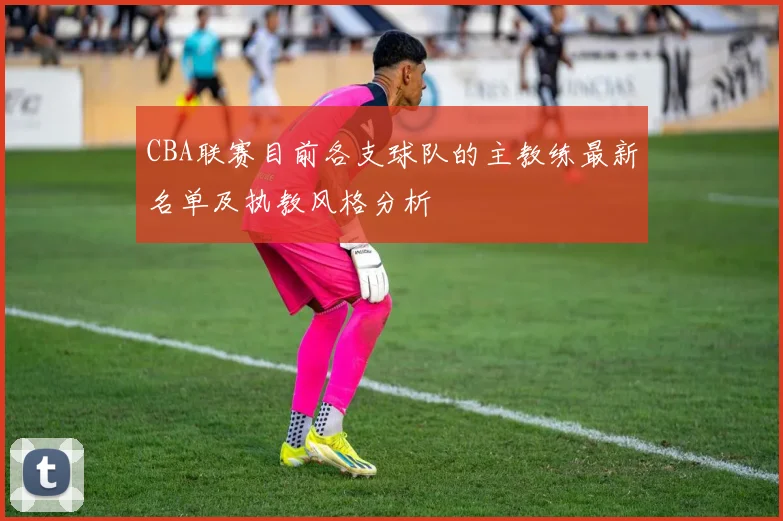 CBA联赛目前各支球队的主教练最新名单及执教风格分析