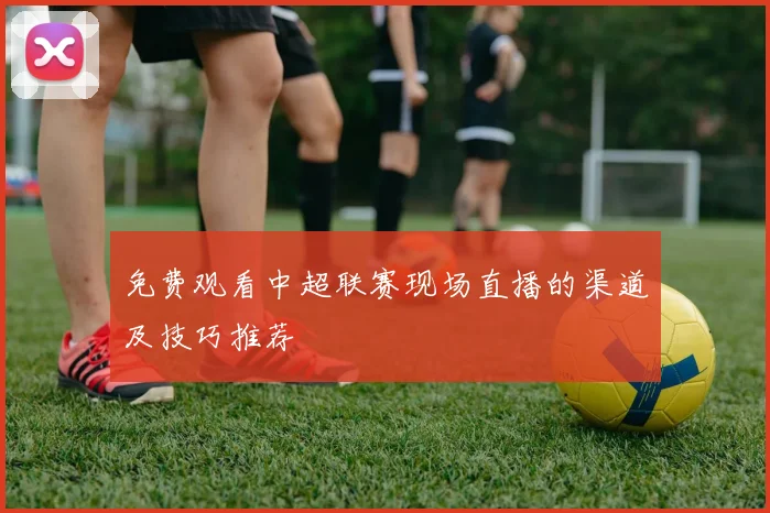 免费观看中超联赛现场直播的渠道及技巧推荐