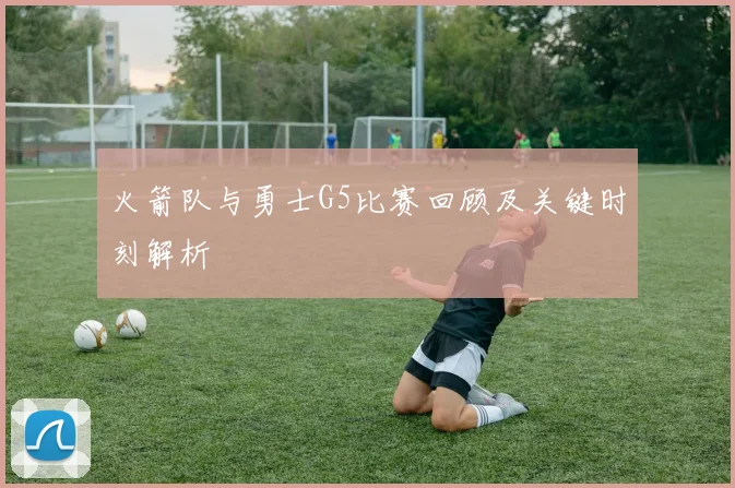 火箭队与勇士G5比赛回顾及关键时刻解析