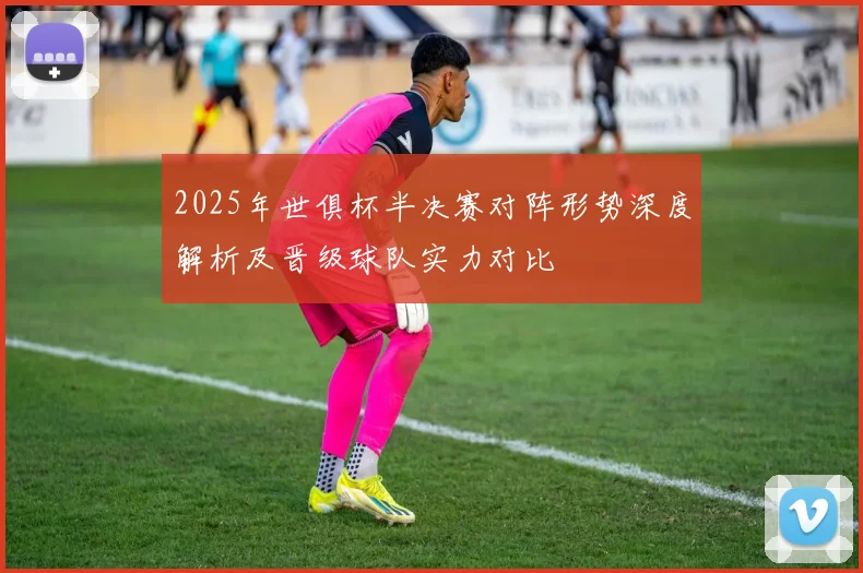 2025年世俱杯半决赛对阵形势深度解析及晋级球队实力对比