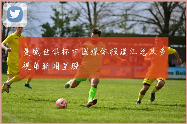 曼城世俱杯中国媒体报道汇总及多视角新闻呈现