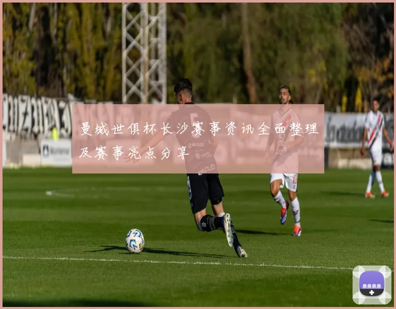 曼城世俱杯长沙赛事资讯全面整理及赛事亮点分享