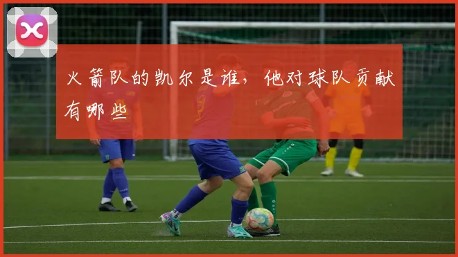 火箭队的凯尔是谁,他对球队贡献有哪些